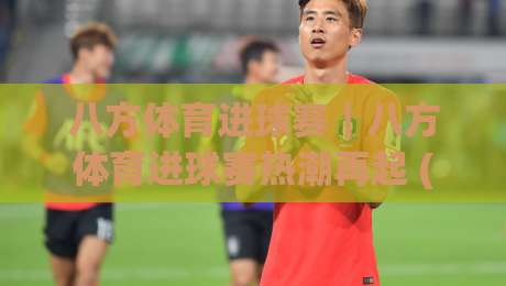 八方体育进球赛｜八方体育进球赛热潮再起 (八方体育进球赛) 从观赛到参与的进阶思路|今日最新外围比球网预测免安装走势频道英文解说反波胆