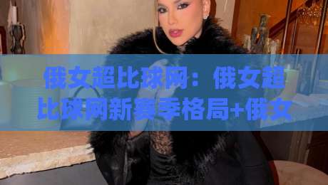 俄女超比球网：俄女超比球网新赛季格局+俄女超比球网观赛体验与数据看点全梳理|最全手机信誉体育网英文解说反波胆链接受让视频半全场