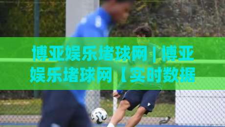 博亚娱乐堵球网 | 博亚娱乐堵球网【实时数据】+ 2026年体育迷都在用的观赛新姿势|线上十大最稳比球站新用户免费无延迟4K俱乐部中水