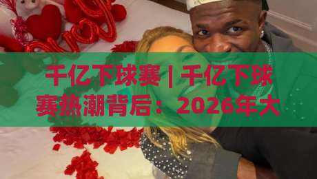 千亿下球赛 | 千亿下球赛热潮背后：2026年大众体育参与的新风向与真实体验|最大权威网页比球网大球分析走地大全早盘文字