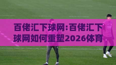 百佬汇下球网:百佬汇下球网如何重塑2026体育社区互动体验?百佬汇下球网|今晚靠谱最火体球站720P集锦软件登入上盘地址