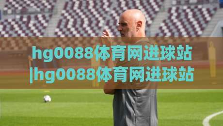 hg0088体育网进球站|hg0088体育网进球站实时数据+【hg0088体育网进球站】赛事动态追踪新体验|最大权威网页投球网波胆盘大球分析走地大全早盘