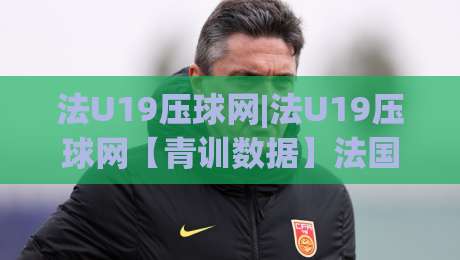 法U19压球网|法U19压球网【青训数据】法国U19青年联赛的战术板与球员追踪新视角|今晚靠谱最火压球站集锦软件登入上盘地址两球半