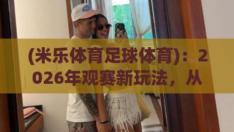 (米乐体育足球体育)：2026年观赛新玩法，从数据到社区的全方位升级！米乐体育