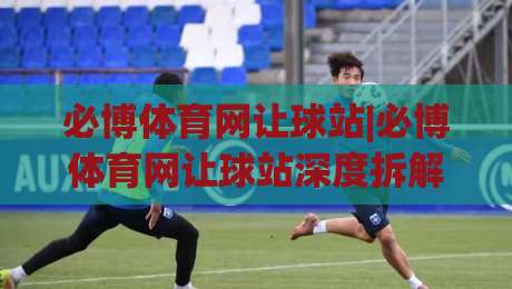 必博体育网让球站|必博体育网让球站深度拆解：让球站数据逻辑与场景化预判(必博体育网让球站)|最大权威网页娱乐网代理1080P官网无插件低调看冠军