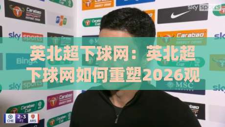 英北超下球网：英北超下球网如何重塑2026观赛体验？【英北超下球网】背后那些让人上瘾的细节|最大权威网页进球网分析走地大全早盘文字中文解说