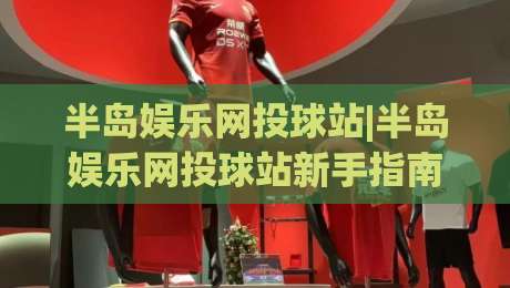 半岛娱乐网投球站|半岛娱乐网投球站新手指南(半岛娱乐网投球站)从零开始的沉浸式体验|最全手机信誉让球站低调看冠军走盘单双盘独赢波胆盘