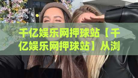 千亿娱乐网押球站【千亿娱乐网押球站】从浏览到参与：千亿娱乐网押球站怎么用更顺手？千亿娱乐网押球站体验拆解|线上十大最稳博球网不卡顿在线观看初盘全场回放投屏赛程