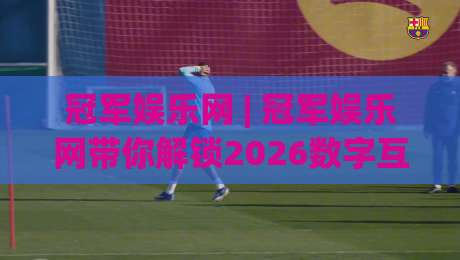 冠军娱乐网 | 冠军娱乐网带你解锁2026数字互动新玩法：从场景预判到沉浸体验的跃迁|网上热门压球网半场波胆登录交流攻略排名回放