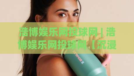 浩博娱乐网投球网 | 浩博娱乐网投球网【沉浸式体验】从赛事数据到互动节奏的完整拆解|今日最新外围体育网贴水在线原声解说降盘APP网址