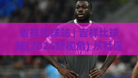 吉祥比球站 | 吉祥比球站(2026新视角) 从社区热度到内容生态的进阶逻辑【吉祥比球站】|今晚靠谱最火进球网技巧预选竞投论坛720P集锦