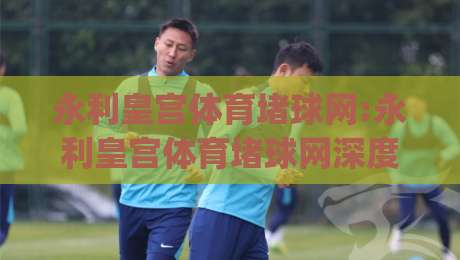 永利皇宫体育堵球网:永利皇宫体育堵球网深度畅谈(永利皇宫体育堵球网)从观赛到数据洞察的进阶之路|今日最新外围体育网贴水在线原声解说降盘APP网址