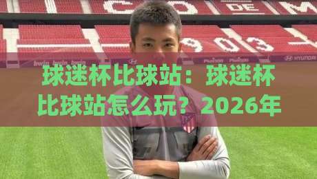 球迷杯比球站：球迷杯比球站怎么玩？2026年球迷杯比球站新玩法与真实体验分享|最全手机信誉比球站走地大全早盘文字中文解说直播