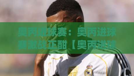 奥丙进球赛：奥丙进球赛激战正酣【奥丙进球赛】看懂这场进球盛宴的底层逻辑|线上十大最稳比球站新用户免费无延迟4K俱乐部中水