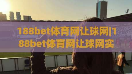 188bet体育网让球网|188bet体育网让球网实战拆解：让球盘口+水位联动，老手都在盯的3个信号|线上十大最稳堵球网在线看评级时间推荐直播源不卡顿