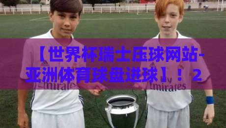 【世界杯瑞士压球网站-亚洲体育球盘进球】！2026年球迷必看的下注策略与数据复盘