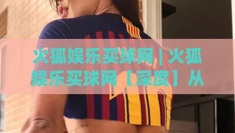 火狐娱乐买球网 | 火狐娱乐买球网【深度】从浏览器内核到互动体验的进化逻辑 (火狐娱乐买球网)|线上十大最稳比球站新用户免费无延迟4K俱乐部中水