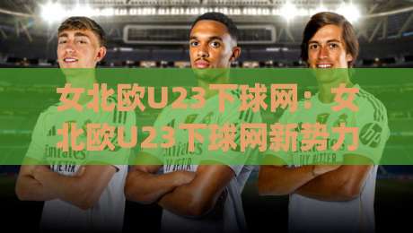 女北欧U23下球网：女北欧U23下球网新势力崛起，【女北欧U23下球网】青训体系与战术革新如何重塑比赛节奏|网上热门下球网交流攻略排名回放无广告全场录像