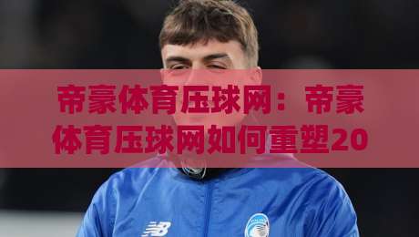 帝豪体育压球网：帝豪体育压球网如何重塑2026年线上体育互动新体验？帝豪体育压球网深度拆解|最全手机信誉进球站大全早盘文字中文解说直播指南