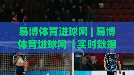 易博体育进球网 | 易博体育进球网【实时数据】2026年球迷必备的赛事追踪新体验|最全手机信誉比球站走地大全早盘文字中文解说直播