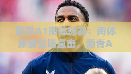 葡青A1南体球赛：南体球赛现场直击，葡青A1南体球赛的青春风暴与战术看点|今晚靠谱最火博球网解说让球盘高清技巧预选竞投