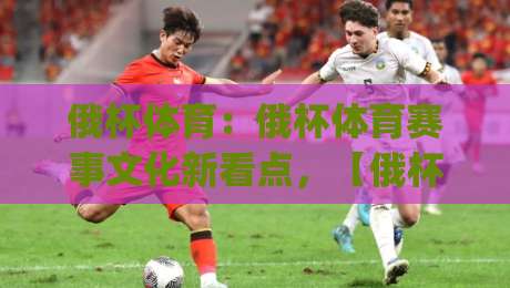 俄杯体育：俄杯体育赛事文化新看点，【俄杯体育】如何成为球迷年度期待？|最全手机信誉进球站大全早盘文字中文解说直播指南