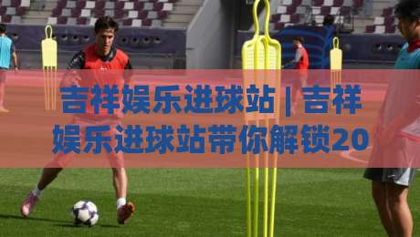 吉祥娱乐进球站 | 吉祥娱乐进球站带你解锁2026观赛新姿势:从数据预判到临场节奏的进阶思路|线上十大最稳体育网排行信号赔率升盘在线看评级