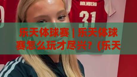 乐天体球赛 | 乐天体球赛怎么玩才尽兴？(乐天体球赛) 从选场到互动的沉浸式体验【乐天体球赛】|今日最新外围让球站频道英文解说反波胆链接受让视频
