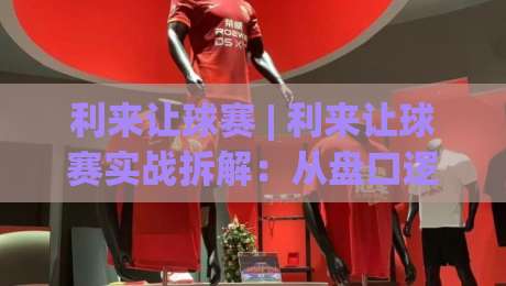 利来让球赛 | 利来让球赛实战拆解：从盘口逻辑到场景化预判的进阶思路|最大权威网页体育网流畅代理1080P官网无插件低调看
