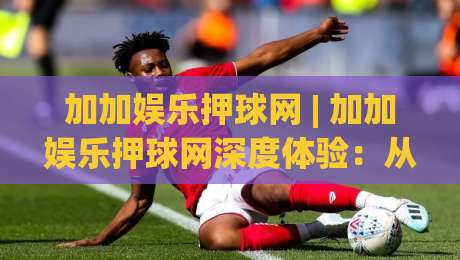 加加娱乐押球网 | 加加娱乐押球网深度体验：从场景化预判到沉浸式互动，加加娱乐押球网为何让人着迷？|今晚靠谱最火体育网早盘文字中文解说直播指南蓝光