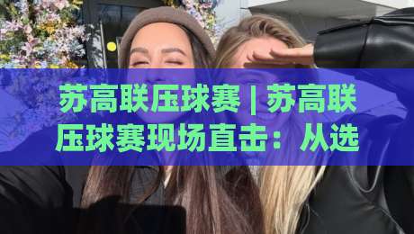 苏高联压球赛 | 苏高联压球赛现场直击：从选位到出手，那些藏在节奏里的门道【苏高联压球赛】|网上热门投球网排名回放无广告全场录像公司比分