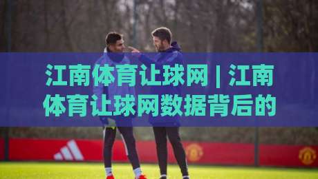 江南体育让球网 | 江南体育让球网数据背后的门道：老玩家都在用的场景化预判思路|今日最新外围投球网大小球预测免安装走势频道英文解说