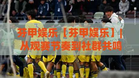 芬甲娱乐【芬甲娱乐】| 从观赛节奏到社群共鸣：芬甲娱乐内容生态的2026新看点(芬甲娱乐)|最大权威网页压球站中文解说直播指南蓝光低水无需注册