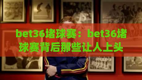 bet36堵球赛：bet36堵球赛背后那些让人上头的观赛逻辑，【bet36堵球赛】到底在比什么？|今晚靠谱最火体育网早盘文字中文解说直播指南蓝光