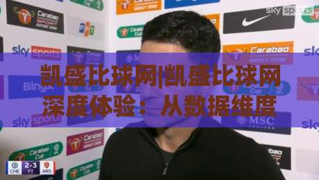 凯盛比球网|凯盛比球网深度体验：从数据维度看体育资讯平台的进化之路|网上热门投球网排名回放无广告全场录像公司比分