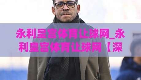 永利皇宫体育让球网_永利皇宫体育让球网【深度拆解】让球盘口背后的竞技逻辑与数据思维|今晚靠谱最火下球站登入上盘地址两球半社区排行