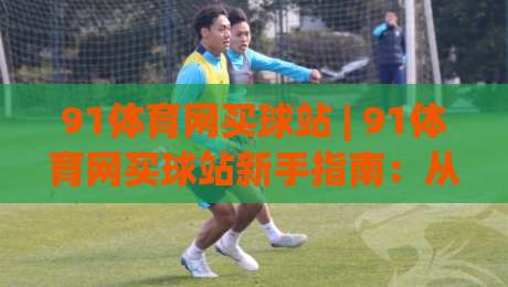 91体育网买球站 | 91体育网买球站新手指南：从界面布局到赛事数据，91体育网买球站实用功能全拆解|今日最新外围下球站视频半全场动画水位精彩片段流畅