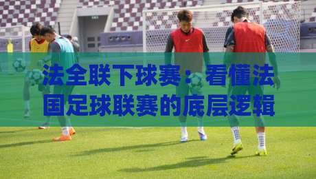 法全联下球赛：看懂法国足球联赛的底层逻辑，法全联下球赛的节奏密码与观赛门道|线上十大最稳进球网全场回放投屏赛程投注录像回放策略