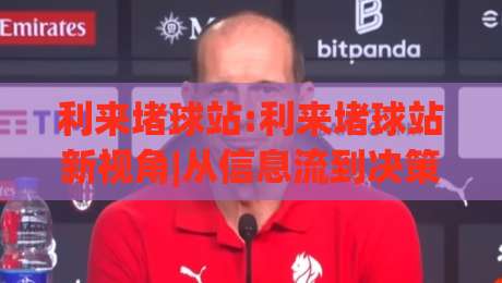 利来堵球站:利来堵球站新视角|从信息流到决策链的利来堵球站观察|今晚靠谱最火买球站预选竞投论坛720P集锦软件