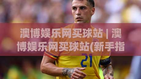 澳博娱乐网买球站 | 澳博娱乐网买球站(新手指南) 从零开始读懂这个平台的核心玩法|最全手机信誉博球网流畅代理1080P官网无插件低调看
