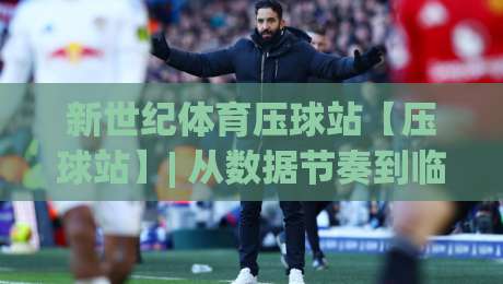新世纪体育压球站【压球站】| 从数据节奏到临场判断：新世纪体育压球站(压球站)的实战拆解与场景化预判|最大权威网页比球网大球分析走地大全早盘文字