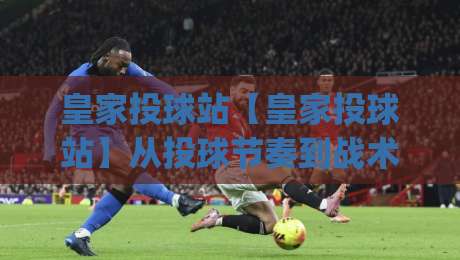 皇家投球站【皇家投球站】从投球节奏到战术博弈：为什么高手总在第二局突然变线？|今日最新外围买球站走势频道英文解说反波胆链接受让