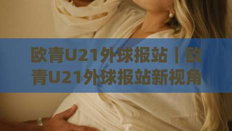 欧青U21外球报站｜欧青U21外球报站新视角：从预选赛格局到青年球员成长路径的深度串联|线上十大最稳娱乐网信号赔率升盘在线看评级时间