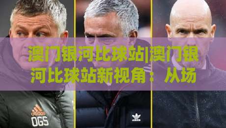 澳门银河比球站|澳门银河比球站新视角：从场景化预判看实时比分体验的进化(澳门银河比球站)|今日最新外围体育网贴水在线原声解说降盘APP网址