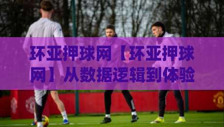 环亚押球网【环亚押球网】从数据逻辑到体验细节，环亚押球网为何被反复提起？|线上十大最稳博球网不卡顿在线观看初盘全场回放投屏赛程