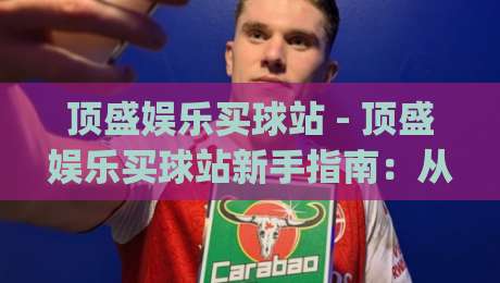 顶盛娱乐买球站 - 顶盛娱乐买球站新手指南：从界面到互动体验的完整拆解|网上热门比球网回放无广告全场录像公司比分下盘