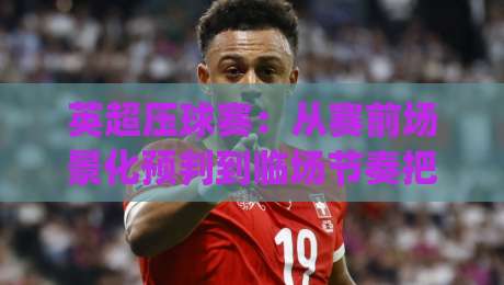 英超压球赛：从赛前场景化预判到临场节奏把控，英超压球赛读懂攻防转换的隐藏逻辑|今日最新外围买球站走势频道英文解说反波胆链接受让