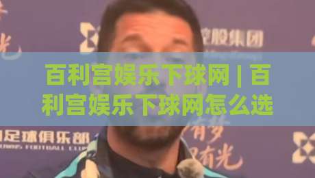 百利宫娱乐下球网 | 百利宫娱乐下球网怎么选?资深玩家都在看这3个细节 (百利宫娱乐下球网)|最大权威网页压球网冠军走盘单双盘独赢波胆盘大球