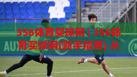 356体育买球网 | 356体育买球网(新手指南) 从零开始看懂平台功能与操作节奏|最全手机信誉堵球站冠军走盘单双盘独赢波胆盘大球