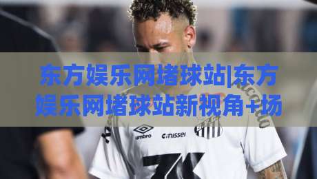 东方娱乐网堵球站|东方娱乐网堵球站新视角+场景化预判,东方娱乐网堵球站内容生态如何读懂用户期待?|网上热门买球站全场录像公司比分下盘无需登录对比